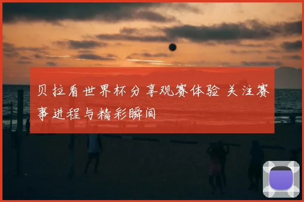 贝拉看世界杯分享观赛体验 关注赛事进程与精彩瞬间