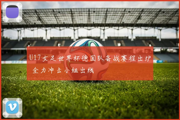U17女足世界杯德国队备战赛程出炉 全力冲击小组出线