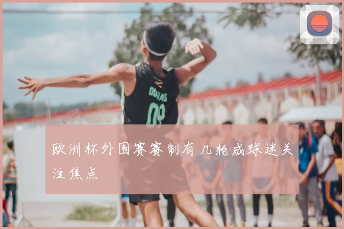 欧洲杯外围赛赛制有几轮成球迷关注焦点