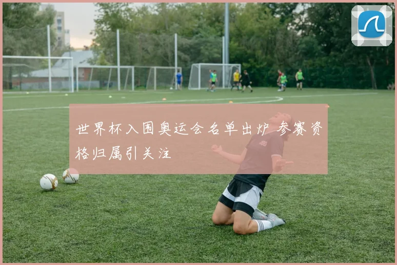 世界杯入围奥运会名单出炉 参赛资格归属引关注