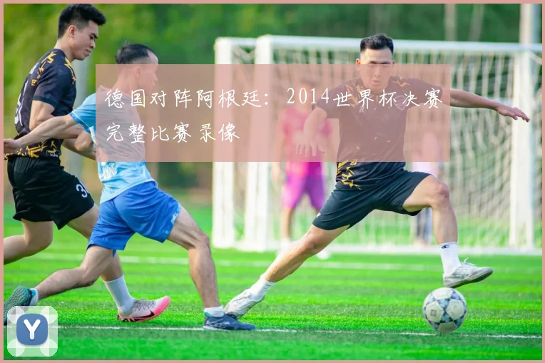 德国对阵阿根廷:2014世界杯决赛完整比赛录像