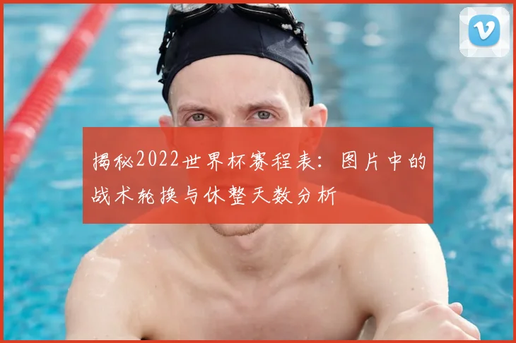 揭秘2022世界杯赛程表:图片中的战术轮换与休整天数分析