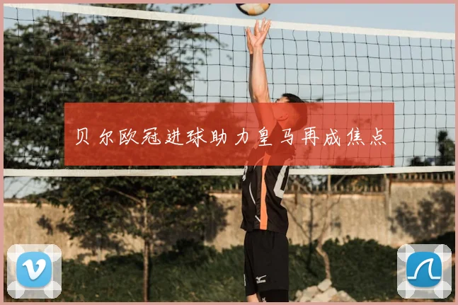 贝尔欧冠进球助力皇马再成焦点