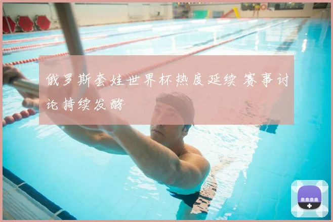 俄罗斯套娃世界杯热度延续 赛事讨论持续发酵