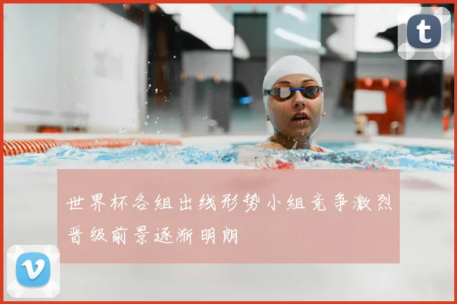 世界杯各组出线形势小组竞争激烈晋级前景逐渐明朗
