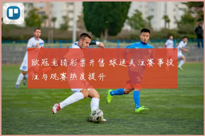 欧冠竞猜彩票开售 球迷关注赛事投注与观赛热度提升