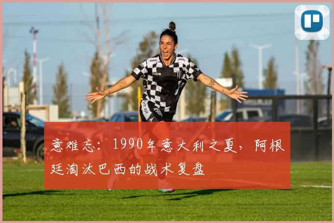意难忘:1990年意大利之夏,阿根廷淘汰巴西的战术复盘