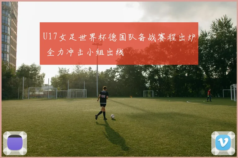 U17女足世界杯德国队备战赛程出炉 全力冲击小组出线