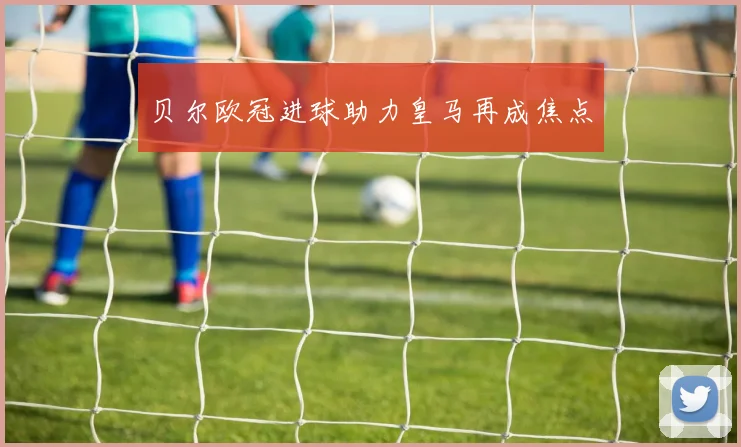 贝尔欧冠进球助力皇马再成焦点
