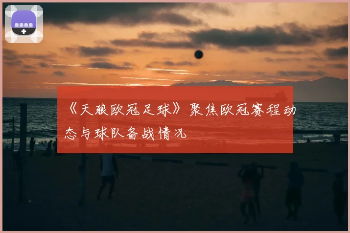 《天狼欧冠足球》聚焦欧冠赛程动态与球队备战情况